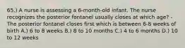 65.) A nurse is assessing a 6-month-old infant. The nurse recognizes the posterior fontanel usually closes at which age? - The posterior fontanel closes first which is between 6-8 weeks of birth A.) 6 to 8 weeks B.) 8 to 10 months C.) 4 to 6 months D.) 10 to 12 weeks