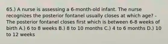 65.) A nurse is assessing a 6-month-old infant. The nurse recognizes the posterior fontanel usually closes at which age? - The posterior fontanel closes first which is between 6-8 weeks of birth A.) 6 to 8 weeks B.) 8 to 10 months C.) 4 to 6 months D.) 10 to 12 weeks