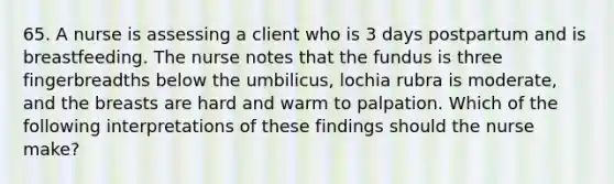 65. A nurse is assessing a client who is 3 days postpartum and is breastfeeding. The nurse notes that the fundus is three fingerbreadths below the umbilicus, lochia rubra is moderate, and the breasts are hard and warm to palpation. Which of the following interpretations of these findings should the nurse make?