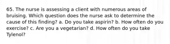 65. The nurse is assessing a client with numerous areas of bruising. Which question does the nurse ask to determine the cause of this finding? a. Do you take aspirin? b. How often do you exercise? c. Are you a vegetarian? d. How often do you take Tylenol?