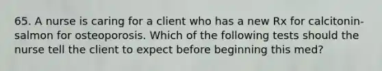 65. A nurse is caring for a client who has a new Rx for calcitonin-salmon for osteoporosis. Which of the following tests should the nurse tell the client to expect before beginning this med?