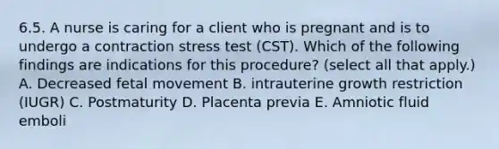 6.5. A nurse is caring for a client who is pregnant and is to undergo a contraction stress test (CST). Which of the following findings are indications for this procedure? (select all that apply.) A. Decreased fetal movement B. intrauterine growth restriction (IUGR) C. Postmaturity D. Placenta previa E. Amniotic fluid emboli