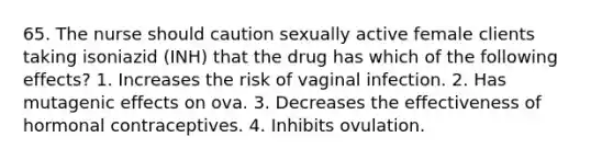 65. The nurse should caution sexually active female clients taking isoniazid (INH) that the drug has which of the following effects? 1. Increases the risk of vaginal infection. 2. Has mutagenic effects on ova. 3. Decreases the effectiveness of hormonal contraceptives. 4. Inhibits ovulation.