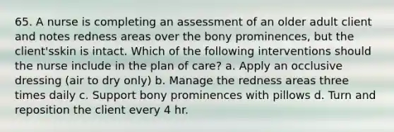 65. A nurse is completing an assessment of an older adult client and notes redness areas over the bony prominences, but the client'sskin is intact. Which of the following interventions should the nurse include in the plan of care? a. Apply an occlusive dressing (air to dry only) b. Manage the redness areas three times daily c. Support bony prominences with pillows d. Turn and reposition the client every 4 hr.