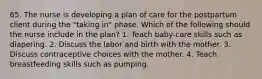 65. The nurse is developing a plan of care for the postpartum client during the "taking in" phase. Which of the following should the nurse include in the plan? 1. Teach baby-care skills such as diapering. 2. Discuss the labor and birth with the mother. 3. Discuss contraceptive choices with the mother. 4. Teach breastfeeding skills such as pumping.