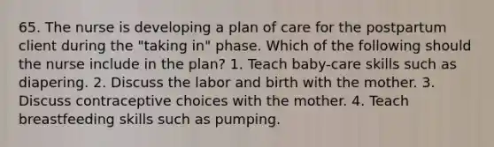 65. The nurse is developing a plan of care for the postpartum client during the "taking in" phase. Which of the following should the nurse include in the plan? 1. Teach baby-care skills such as diapering. 2. Discuss the labor and birth with the mother. 3. Discuss contraceptive choices with the mother. 4. Teach breastfeeding skills such as pumping.