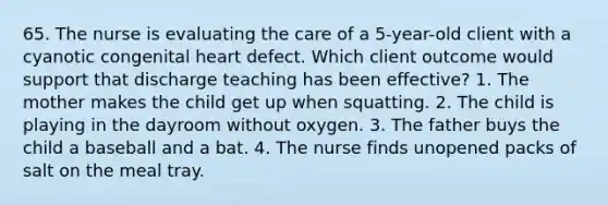 65. The nurse is evaluating the care of a 5-year-old client with a cyanotic congenital heart defect. Which client outcome would support that discharge teaching has been effective? 1. The mother makes the child get up when squatting. 2. The child is playing in the dayroom without oxygen. 3. The father buys the child a baseball and a bat. 4. The nurse finds unopened packs of salt on the meal tray.