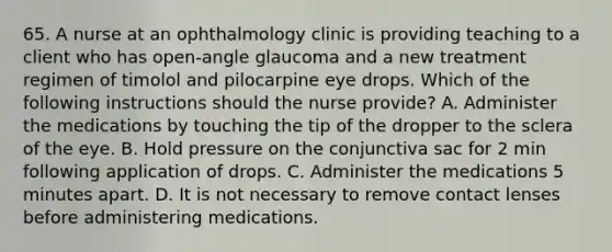 65. A nurse at an ophthalmology clinic is providing teaching to a client who has open-angle glaucoma and a new treatment regimen of timolol and pilocarpine eye drops. Which of the following instructions should the nurse provide? A. Administer the medications by touching the tip of the dropper to the sclera of the eye. B. Hold pressure on the conjunctiva sac for 2 min following application of drops. C. Administer the medications 5 minutes apart. D. It is not necessary to remove contact lenses before administering medications.