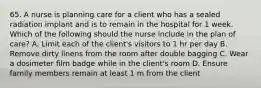 65. A nurse is planning care for a client who has a sealed radiation implant and is to remain in the hospital for 1 week. Which of the following should the nurse include in the plan of care? A. Limit each of the client's visitors to 1 hr per day B. Remove dirty linens from the room after double bagging C. Wear a dosimeter film badge while in the client's room D. Ensure family members remain at least 1 m from the client