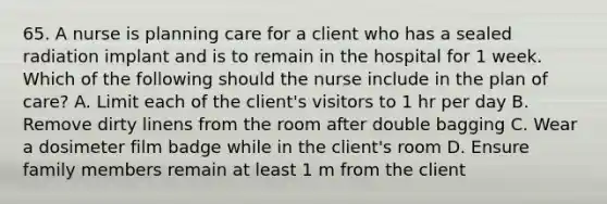 65. A nurse is planning care for a client who has a sealed radiation implant and is to remain in the hospital for 1 week. Which of the following should the nurse include in the plan of care? A. Limit each of the client's visitors to 1 hr per day B. Remove dirty linens from the room after double bagging C. Wear a dosimeter film badge while in the client's room D. Ensure family members remain at least 1 m from the client