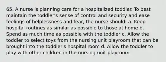 65. A nurse is planning care for a hospitalized toddler. To best maintain the toddler's sense of control and security and ease feelings of helplessness and fear, the nurse should: a. Keep hospital routines as similar as possible to those at home b. Spend as much time as possible with the toddler c. Allow the toddler to select toys from the nursing unit playroom that can be brought into the toddler's hospital room d. Allow the toddler to play with other children in the nursing unit playroom