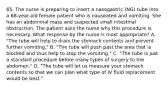 65. The nurse is preparing to insert a nasogastric (NG) tube into a 68-year-old female patient who is nauseated and vomiting. She has an abdominal mass and suspected small intestinal obstruction. The patient asks the nurse why this procedure is necessary. What response by the nurse is most appropriate? A. "The tube will help to drain the stomach contents and prevent further vomiting." B. "The tube will push past the area that is blocked and thus help to stop the vomiting." C. "The tube is just a standard procedure before many types of surgery to the abdomen." D. "The tube will let us measure your stomach contents so that we can plan what type of IV fluid replacement would be best."