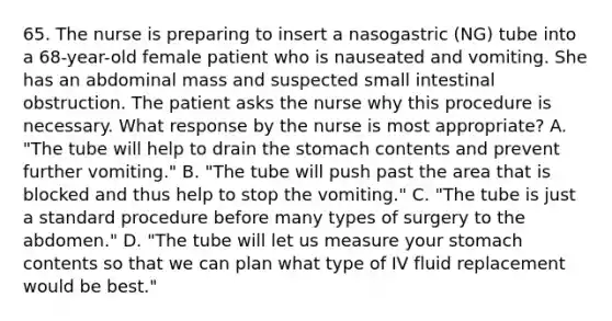 65. The nurse is preparing to insert a nasogastric (NG) tube into a 68-year-old female patient who is nauseated and vomiting. She has an abdominal mass and suspected small intestinal obstruction. The patient asks the nurse why this procedure is necessary. What response by the nurse is most appropriate? A. "The tube will help to drain the stomach contents and prevent further vomiting." B. "The tube will push past the area that is blocked and thus help to stop the vomiting." C. "The tube is just a standard procedure before many types of surgery to the abdomen." D. "The tube will let us measure your stomach contents so that we can plan what type of IV fluid replacement would be best."