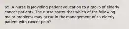 65. A nurse is providing patient education to a group of elderly cancer patients. The nurse states that which of the following major problems may occur in the management of an elderly patient with cancer pain?