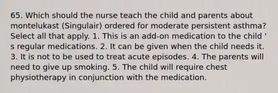 65. Which should the nurse teach the child and parents about montelukast (Singulair) ordered for moderate persistent asthma? Select all that apply. 1. This is an add-on medication to the child ' s regular medications. 2. It can be given when the child needs it. 3. It is not to be used to treat acute episodes. 4. The parents will need to give up smoking. 5. The child will require chest physiotherapy in conjunction with the medication.