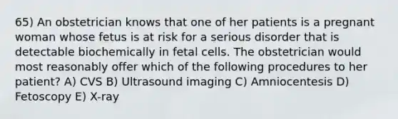 65) An obstetrician knows that one of her patients is a pregnant woman whose fetus is at risk for a serious disorder that is detectable biochemically in fetal cells. The obstetrician would most reasonably offer which of the following procedures to her patient? A) CVS B) Ultrasound imaging C) Amniocentesis D) Fetoscopy E) X-ray