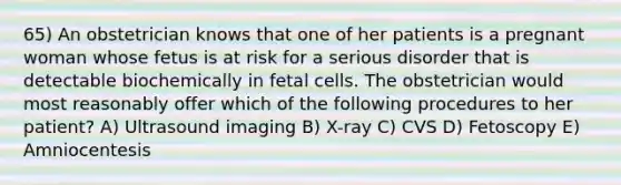 65) An obstetrician knows that one of her patients is a pregnant woman whose fetus is at risk for a serious disorder that is detectable biochemically in fetal cells. The obstetrician would most reasonably offer which of the following procedures to her patient? A) Ultrasound imaging B) X-ray C) CVS D) Fetoscopy E) Amniocentesis