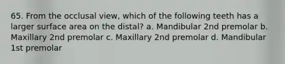 65. From the occlusal view, which of the following teeth has a larger surface area on the distal? a. Mandibular 2nd premolar b. Maxillary 2nd premolar c. Maxillary 2nd premolar d. Mandibular 1st premolar