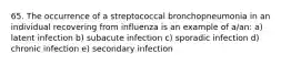 65. The occurrence of a streptococcal bronchopneumonia in an individual recovering from influenza is an example of a/an: a) latent infection b) subacute infection c) sporadic infection d) chronic infection e) secondary infection