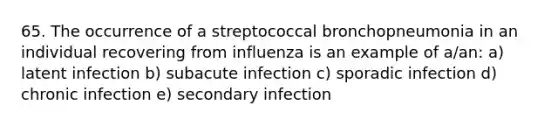 65. The occurrence of a streptococcal bronchopneumonia in an individual recovering from influenza is an example of a/an: a) latent infection b) subacute infection c) sporadic infection d) chronic infection e) secondary infection