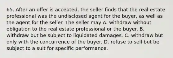 65. After an offer is accepted, the seller finds that the real estate professional was the undisclosed agent for the buyer, as well as the agent for the seller. The seller may A. withdraw without obligation to the real estate professional or the buyer. B. withdraw but be subject to liquidated damages. C. withdraw but only with the concurrence of the buyer. D. refuse to sell but be subject to a suit for specific performance.