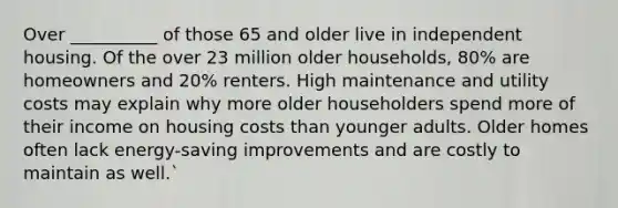 Over __________ of those 65 and older live in independent housing. Of the over 23 million older households, 80% are homeowners and 20% renters. High maintenance and utility costs may explain why more older householders spend more of their income on housing costs than younger adults. Older homes often lack energy-saving improvements and are costly to maintain as well.`