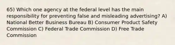 65) Which one agency at the federal level has the main responsibility for preventing false and misleading advertising? A) National Better Business Bureau B) Consumer Product Safety Commission C) Federal Trade Commission D) Free Trade Commission