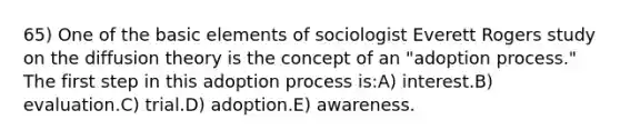 65) One of the basic elements of sociologist Everett Rogers study on the diffusion theory is the concept of an "adoption process." The first step in this adoption process is:A) interest.B) evaluation.C) trial.D) adoption.E) awareness.