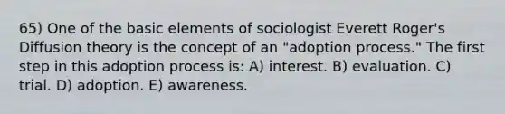 65) One of the basic elements of sociologist Everett Roger's Diffusion theory is the concept of an "adoption process." The first step in this adoption process is: A) interest. B) evaluation. C) trial. D) adoption. E) awareness.