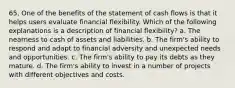 65. One of the benefits of the statement of cash flows is that it helps users evaluate financial flexibility. Which of the following explanations is a description of financial flexibility? a. The nearness to cash of assets and liabilities. b. The firm's ability to respond and adapt to financial adversity and unexpected needs and opportunities. c. The firm's ability to pay its debts as they mature. d. The firm's ability to invest in a number of projects with different objectives and costs.