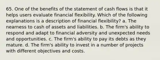 65. One of the benefits of the statement of cash flows is that it helps users evaluate financial flexibility. Which of the following explanations is a description of financial flexibility? a. The nearness to cash of assets and liabilities. b. The firm's ability to respond and adapt to financial adversity and unexpected needs and opportunities. c. The firm's ability to pay its debts as they mature. d. The firm's ability to invest in a number of projects with different objectives and costs.