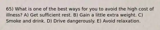 65) What is one of the best ways for you to avoid the high cost of illness? A) Get sufficient rest. B) Gain a little extra weight. C) Smoke and drink. D) Drive dangerously. E) Avoid relaxation.