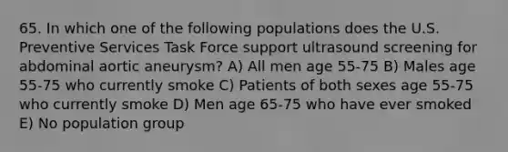 65. In which one of the following populations does the U.S. Preventive Services Task Force support ultrasound screening for abdominal aortic aneurysm? A) All men age 55-75 B) Males age 55-75 who currently smoke C) Patients of both sexes age 55-75 who currently smoke D) Men age 65-75 who have ever smoked E) No population group