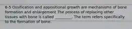 6-5 Ossification and appositional growth are mechanisms of bone formation and enlargement The process of replacing other tissues with bone is called _________. The term refers specifically to the formation of bone.