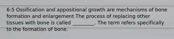 6-5 Ossification and appositional growth are mechanisms of bone formation and enlargement The process of replacing other tissues with bone is called _________. The term refers specifically to the formation of bone.