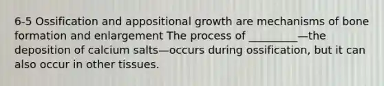 6-5 Ossification and appositional growth are mechanisms of bone formation and enlargement The process of _________—the deposition of calcium salts—occurs during ossification, but it can also occur in other tissues.