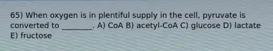 65) When oxygen is in plentiful supply in the cell, pyruvate is converted to ________. A) CoA B) acetyl-CoA C) glucose D) lactate E) fructose