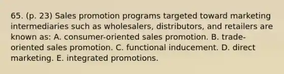 65. (p. 23) Sales promotion programs targeted toward marketing intermediaries such as wholesalers, distributors, and retailers are known as: A. consumer-oriented sales promotion. B. trade-oriented sales promotion. C. functional inducement. D. direct marketing. E. integrated promotions.