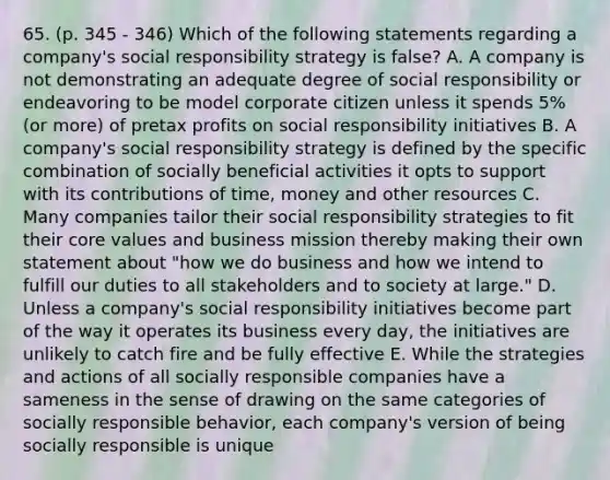 65. (p. 345 - 346) Which of the following statements regarding a company's social responsibility strategy is false? A. A company is not demonstrating an adequate degree of social responsibility or endeavoring to be model corporate citizen unless it spends 5% (or more) of pretax profits on social responsibility initiatives B. A company's social responsibility strategy is defined by the specific combination of socially beneficial activities it opts to support with its contributions of time, money and other resources C. Many companies tailor their social responsibility strategies to fit their core values and business mission thereby making their own statement about "how we do business and how we intend to fulfill our duties to all stakeholders and to society at large." D. Unless a company's social responsibility initiatives become part of the way it operates its business every day, the initiatives are unlikely to catch fire and be fully effective E. While the strategies and actions of all socially responsible companies have a sameness in the sense of drawing on the same categories of socially responsible behavior, each company's version of being socially responsible is unique