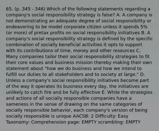 65. (p. 345 - 346) Which of the following statements regarding a company's social responsibility strategy is false? A. A company is not demonstrating an adequate degree of social responsibility or endeavoring to be model corporate citizen unless it spends 5% (or more) of pretax profits on social responsibility initiatives B. A company's social responsibility strategy is defined by the specific combination of socially beneficial activities it opts to support with its contributions of time, money and other resources C. Many companies tailor their social responsibility strategies to fit their core values and business mission thereby making their own statement about "how we do business and how we intend to fulfill our duties to all stakeholders and to society at large." D. Unless a company's social responsibility initiatives become part of the way it operates its business every day, the initiatives are unlikely to catch fire and be fully effective E. While the strategies and actions of all socially responsible companies have a sameness in the sense of drawing on the same categories of socially responsible behavior, each company's version of being socially responsible is unique AACSB: 2 Difficulty: Easy Taxonomy: Comprehension page: EMPTY scrambling: EMPTY