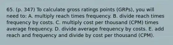 65. (p. 347) To calculate gross ratings points (GRPs), you will need to: A. multiply reach times frequency. B. divide reach times frequency by costs. C. multiply cost per thousand (CPM) times average frequency. D. divide average frequency by costs. E. add reach and frequency and divide by cost per thousand (CPM).