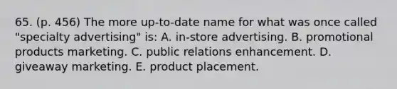 65. (p. 456) The more up-to-date name for what was once called "specialty advertising" is: A. in-store advertising. B. promotional products marketing. C. public relations enhancement. D. giveaway marketing. E. product placement.