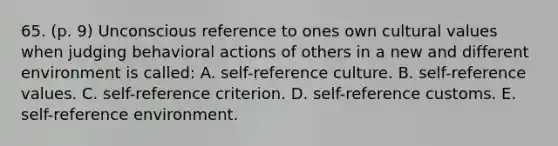 65. (p. 9) Unconscious reference to ones own cultural values when judging behavioral actions of others in a new and different environment is called: A. self-reference culture. B. self-reference values. C. self-reference criterion. D. self-reference customs. E. self-reference environment.