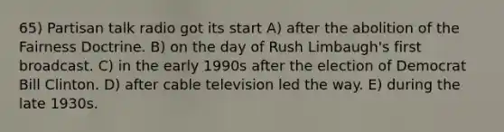 65) Partisan talk radio got its start A) after the abolition of the Fairness Doctrine. B) on the day of Rush Limbaugh's first broadcast. C) in the early 1990s after the election of Democrat Bill Clinton. D) after cable television led the way. E) during the late 1930s.