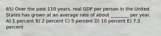 65) Over the past 110 years, real GDP per person in the United States has grown at an average rate of about ________ per year. A) 1 percent B) 2 percent C) 5 percent D) 10 percent E) 7.5 percent