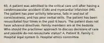 65. A patient was admitted to the critical care unit after having a cerebrovascular accident (CVA) and myocardial infarction (MI). The patient has poor activity tolerance, falls in and out of consciousness, and has poor verbal skills. The patient has been resuscitated four times in the past 6 hours. The patient does not have advance directives. Family members are at the bedside. Who should the practioner approach to discuss decisions of care and possible do-not-resuscitate status? A. Patient B. Family C. Hospital legal system D. Hospital ethics committee