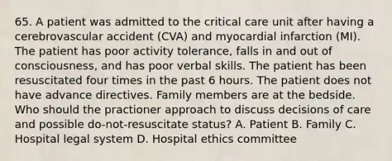 65. A patient was admitted to the critical care unit after having a cerebrovascular accident (CVA) and myocardial infarction (MI). The patient has poor activity tolerance, falls in and out of consciousness, and has poor verbal skills. The patient has been resuscitated four times in the past 6 hours. The patient does not have advance directives. Family members are at the bedside. Who should the practioner approach to discuss decisions of care and possible do-not-resuscitate status? A. Patient B. Family C. Hospital legal system D. Hospital ethics committee