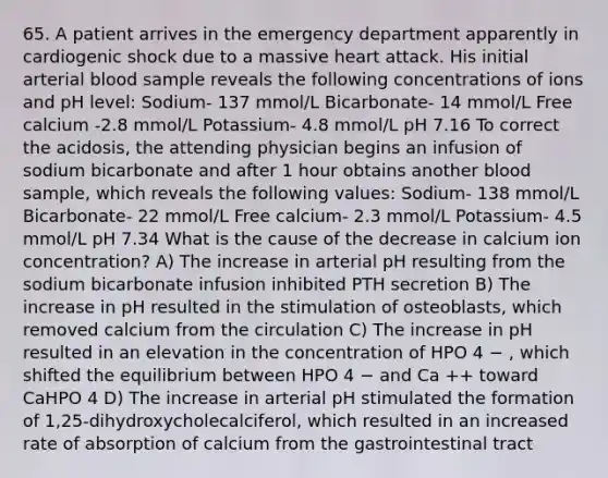 65. A patient arrives in the emergency department apparently in cardiogenic shock due to a massive heart attack. His initial arterial blood sample reveals the following concentrations of ions and pH level: Sodium- 137 mmol/L Bicarbonate- 14 mmol/L Free calcium -2.8 mmol/L Potassium- 4.8 mmol/L pH 7.16 To correct the acidosis, the attending physician begins an infusion of sodium bicarbonate and after 1 hour obtains another blood sample, which reveals the following values: Sodium- 138 mmol/L Bicarbonate- 22 mmol/L Free calcium- 2.3 mmol/L Potassium- 4.5 mmol/L pH 7.34 What is the cause of the decrease in calcium ion concentration? A) The increase in arterial pH resulting from the sodium bicarbonate infusion inhibited PTH secretion B) The increase in pH resulted in the stimulation of osteoblasts, which removed calcium from the circulation C) The increase in pH resulted in an elevation in the concentration of HPO 4 − , which shifted the equilibrium between HPO 4 − and Ca ++ toward CaHPO 4 D) The increase in arterial pH stimulated the formation of 1,25-dihydroxycholecalciferol, which resulted in an increased rate of absorption of calcium from the gastrointestinal tract