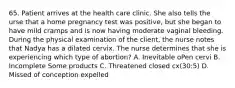65. Patient arrives at the health care clinic. She also tells the urse that a home pregnancy test was positive, but she began to have mild cramps and is now having moderate vaginal bleeding. During the physical examination of the client, the nurse notes that Nadya has a dilated cervix. The nurse determines that she is experiencing which type of abortion? A. Inevitable oPen cervi B. Incomplete Some products C. Threatened closed cx(30:5) D. Missed of conception expelled