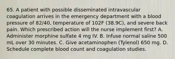 65. A patient with possible disseminated intravascular coagulation arrives in the emergency department with a blood pressure of 82/40, temperature of 102F (38.9C), and severe back pain. Which prescribed action will the nurse implement first? A. Administer morphine sulfate 4 mg IV. B. Infuse normal saline 500 mL over 30 minutes. C. Give acetaminophen (Tylenol) 650 mg. D. Schedule complete blood count and coagulation studies.